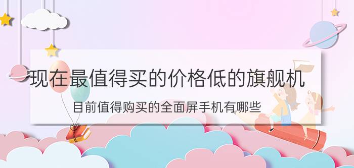 现在最值得买的价格低的旗舰机 目前值得购买的全面屏手机有哪些？